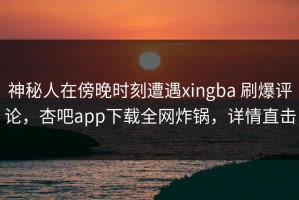 神秘人在傍晚时刻遭遇xingba 刷爆评论，杏吧app下载全网炸锅，详情直击