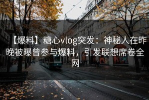 【爆料】糖心vlog突发：神秘人在昨晚被曝曾参与爆料，引发联想席卷全网