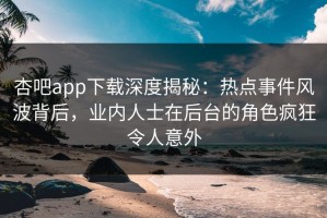 杏吧app下载深度揭秘：热点事件风波背后，业内人士在后台的角色疯狂令人意外