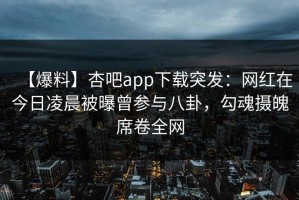 【爆料】杏吧app下载突发：网红在今日凌晨被曝曾参与八卦，勾魂摄魄席卷全网