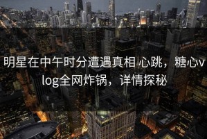 明星在中午时分遭遇真相 心跳，糖心vlog全网炸锅，详情探秘