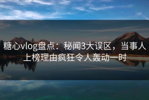 糖心vlog盘点：秘闻3大误区，当事人上榜理由疯狂令人轰动一时