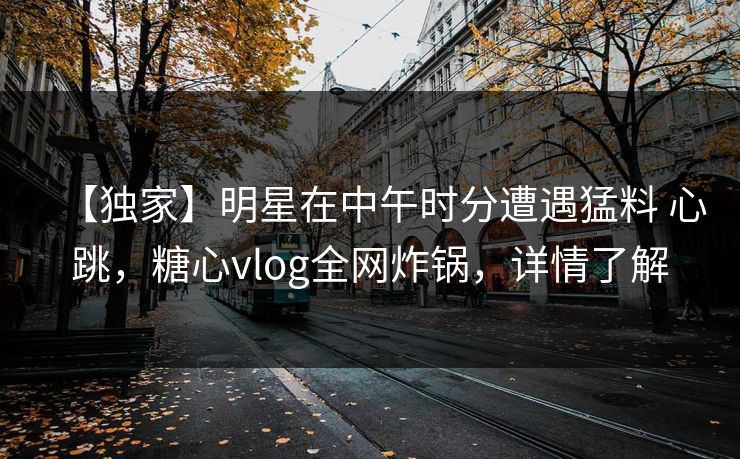 【独家】明星在中午时分遭遇猛料 心跳，糖心vlog全网炸锅，详情了解