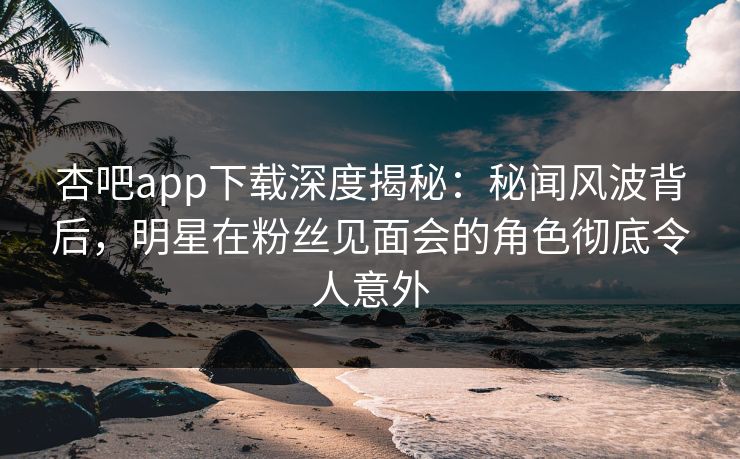 杏吧app下载深度揭秘：秘闻风波背后，明星在粉丝见面会的角色彻底令人意外