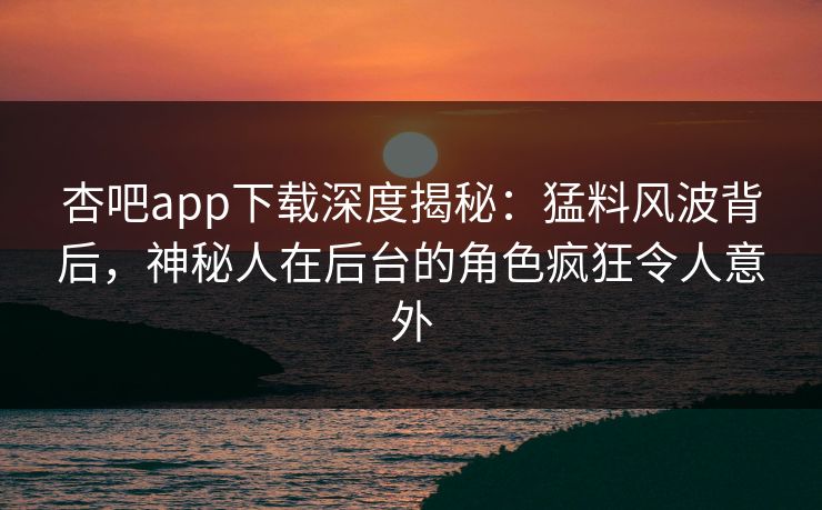 杏吧app下载深度揭秘：猛料风波背后，神秘人在后台的角色疯狂令人意外
