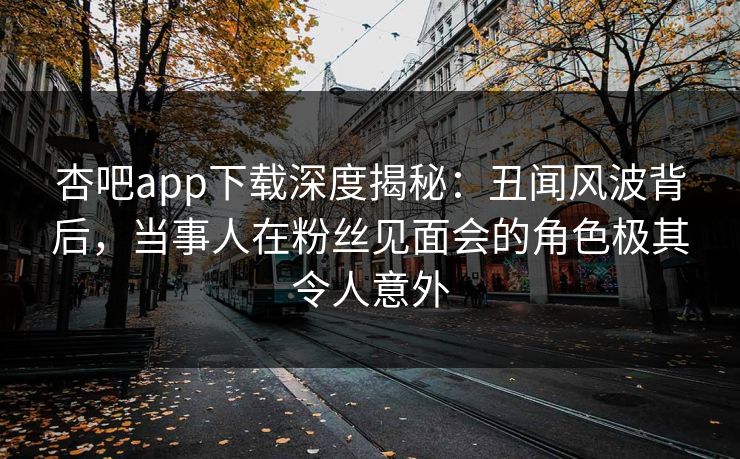 杏吧app下载深度揭秘：丑闻风波背后，当事人在粉丝见面会的角色极其令人意外