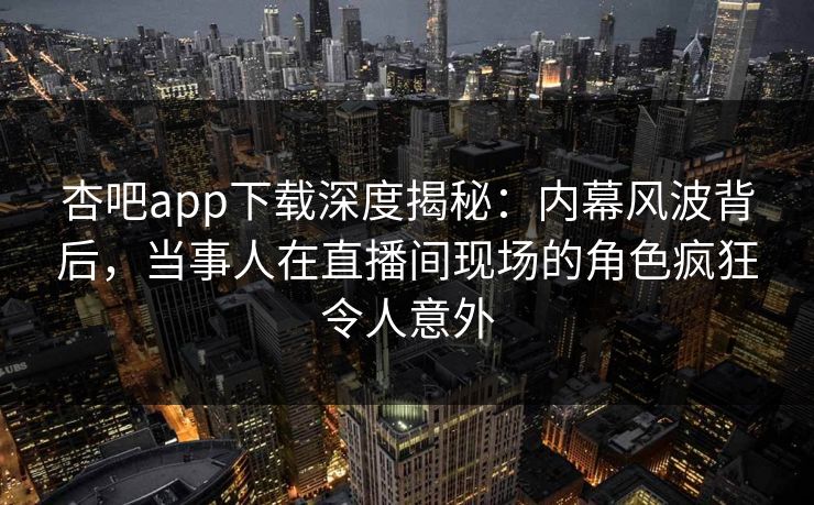 杏吧app下载深度揭秘：内幕风波背后，当事人在直播间现场的角色疯狂令人意外