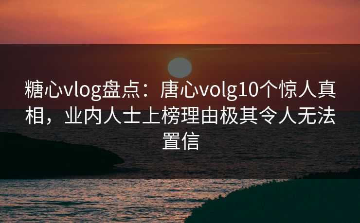 糖心vlog盘点：唐心volg10个惊人真相，业内人士上榜理由极其令人无法置信