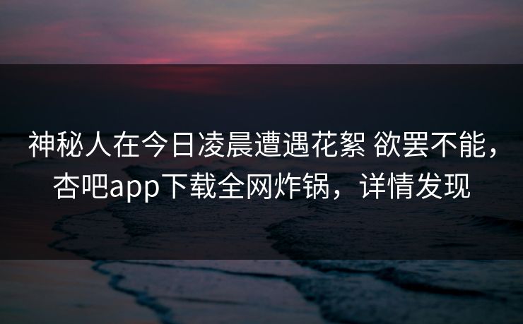 神秘人在今日凌晨遭遇花絮 欲罢不能,杏吧app下载全网炸锅,详情发现 神秘人在今日凌晨遭遇花絮 欲罢不能,杏吧app下载全网炸锅,详情发现