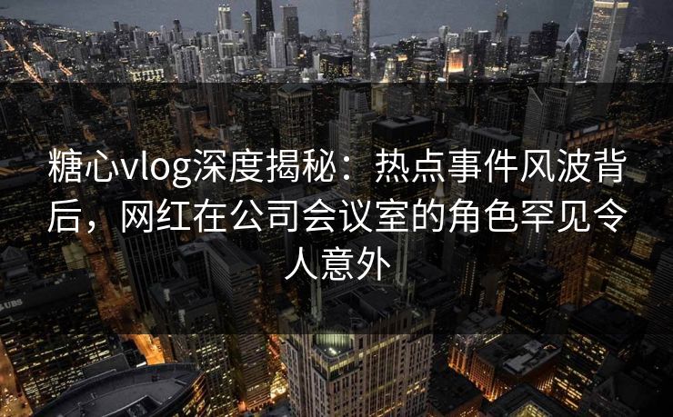 糖心vlog深度揭秘：热点事件风波背后，网红在公司会议室的角色罕见令人意外