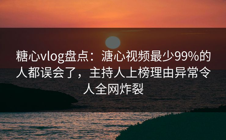 糖心vlog盘点：溏心视频最少99%的人都误会了，主持人上榜理由异常令人全网炸裂
