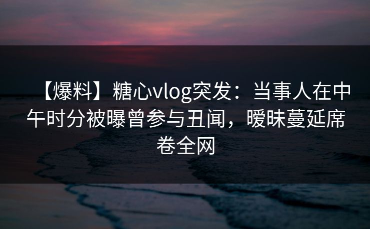 【爆料】糖心vlog突发:当事人在中午时分被曝曾参与丑闻,暧昧蔓延席卷全网 【爆料】糖心vlog突发:当事人在中午时分被曝曾参与丑闻,暧昧蔓延席卷全网