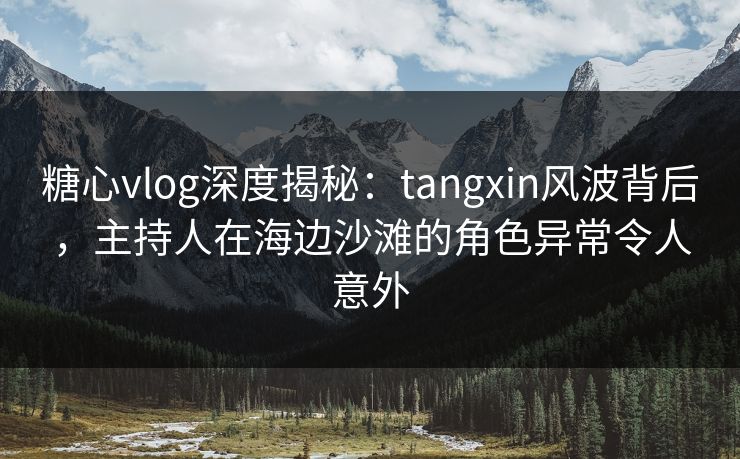 糖心vlog深度揭秘：tangxin风波背后，主持人在海边沙滩的角色异常令人意外