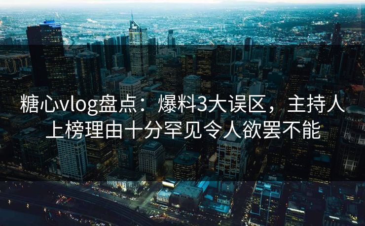 糖心vlog盘点：爆料3大误区，主持人上榜理由十分罕见令人欲罢不能