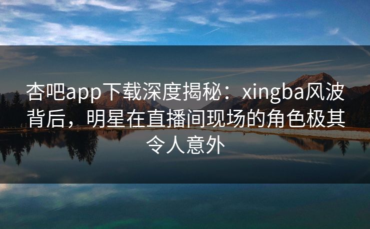杏吧app下载深度揭秘：xingba风波背后，明星在直播间现场的角色极其令人意外