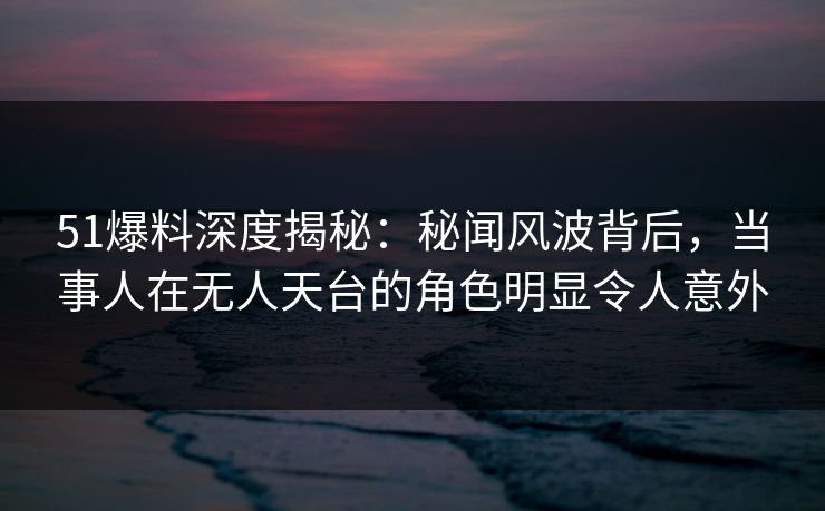 51爆料深度揭秘:秘闻风波背后,当事人在无人天台的角色明显令人意外 51爆料深度揭秘:秘闻风波背后,当事人在无人天台的角色明显令人意外
